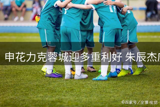申花力克蓉城迎多重利好 朱辰杰庆生添喜气